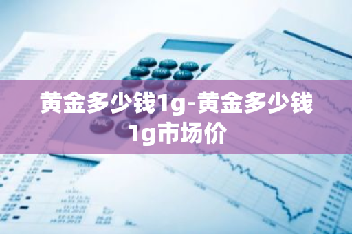 黄金多少钱1g-黄金多少钱1g市场价