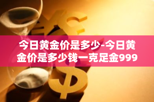 今日黄金价是多少-今日黄金价是多少钱一克足金999