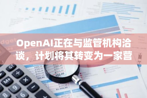 OpenAI正在与监管机构洽谈，计划将其转变为一家营利性公司，以实现商业化运营