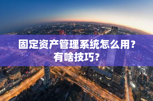 固定资产管理系统怎么用？有啥技巧？