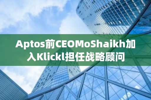 Aptos前CEOMoShaikh加入Klickl担任战略顾问