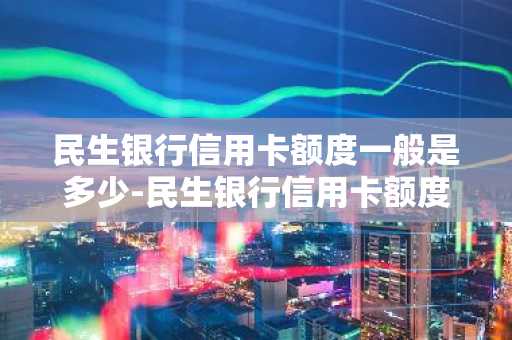 民生银行信用卡额度一般是多少-民生银行信用卡额度一般是多少额度发信息号码