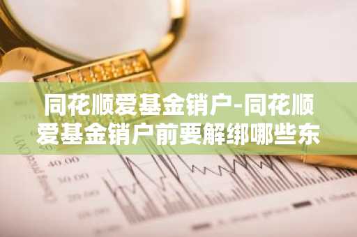 同花顺爱基金销户-同花顺爱基金销户前要解绑哪些东西