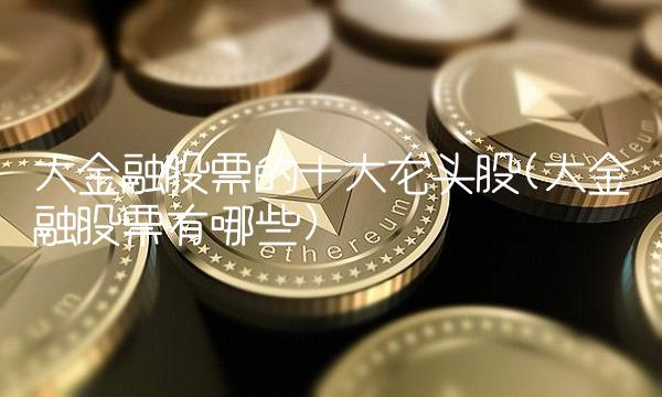 大金融股票的十大龙头股(大金融股票有哪些) 大金融股票的十大龙头股(大金融股票有哪些)