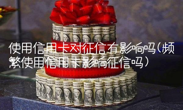 使用信用卡对征信有影响吗(频繁使用信用卡影响征信吗) 使用信用卡对征信有影响吗(频繁使用信用卡影响征信吗)