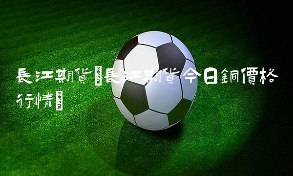 长江期货(长江期货今日铜价格行情) 长江期货(长江期货今日铜价格行情)