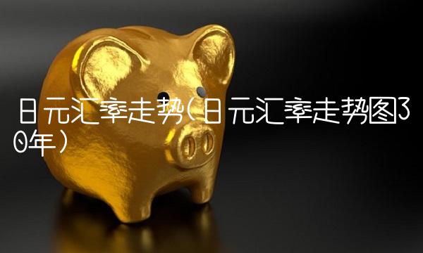 日元汇率走势(日元汇率走势图30年) 日元汇率走势(日元汇率走势图30年)
