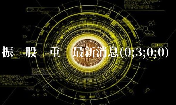 振华股份重组最新消息(0;3;0;0) 振华股份重组最新消息(0;3;0;0)