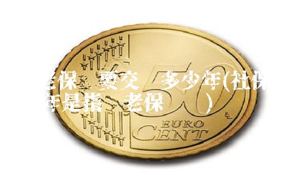 养老保险要交满多少年(社保交满15年是指养老保险吗) 养老保险要交满多少年(社保交满15年是指养老保险吗)