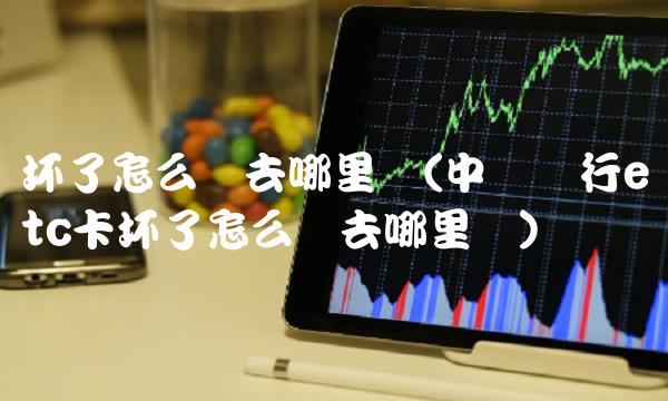 坏了怎么办去哪里换(中国银行etc卡坏了怎么办去哪里换) 坏了怎么办去哪里换(中国银行etc卡坏了怎么办去哪里换)