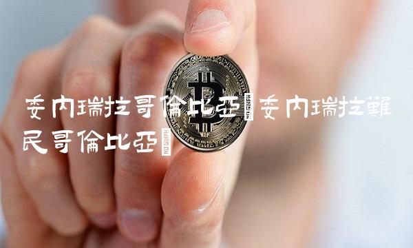 委内瑞拉哥伦比亚(委内瑞拉难民哥伦比亚) 委内瑞拉哥伦比亚(委内瑞拉难民哥伦比亚)