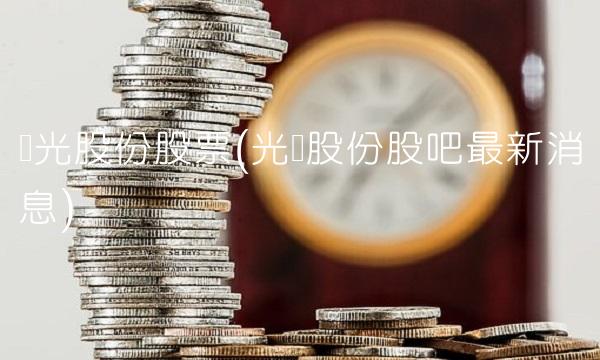 华光股份股票(光华股份股吧最新消息) 华光股份股票(光华股份股吧最新消息)