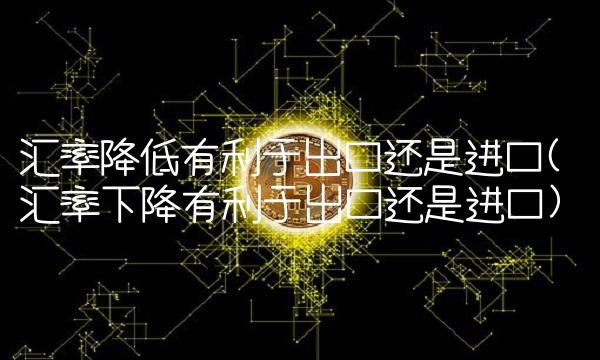 汇率降低有利于出口还是进口(汇率下降有利于出口还是进口) 汇率降低有利于出口还是进口(汇率下降有利于出口还是进口)