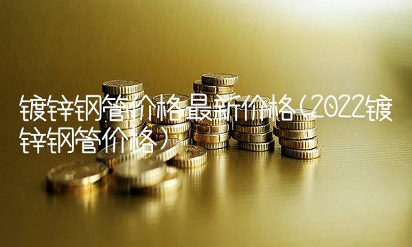 镀锌钢管价格最新价格(2022镀锌钢管价格)