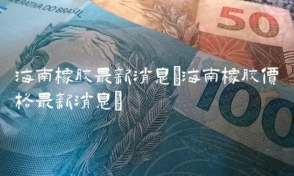 海南橡胶最新消息(海南橡胶价格最新消息)