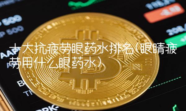 十大抗疲劳眼药水排名(眼睛疲劳用什么眼药水)