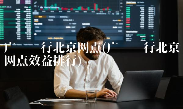 广发银行北京网点(广发银行北京网点效益排行)