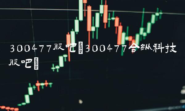 300477股吧(300477合纵科技股吧)