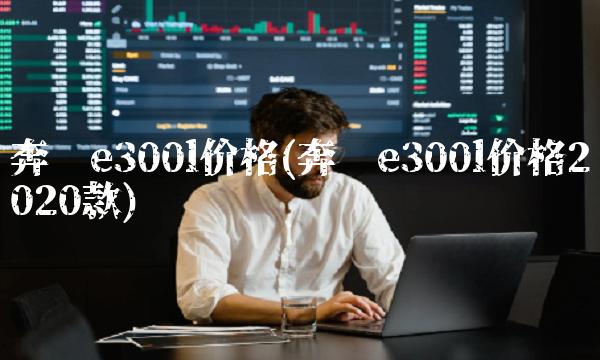 奔驰e300l价格(奔驰e300l价格2020款) 奔驰e300l价格(奔驰e300l价格2020款)