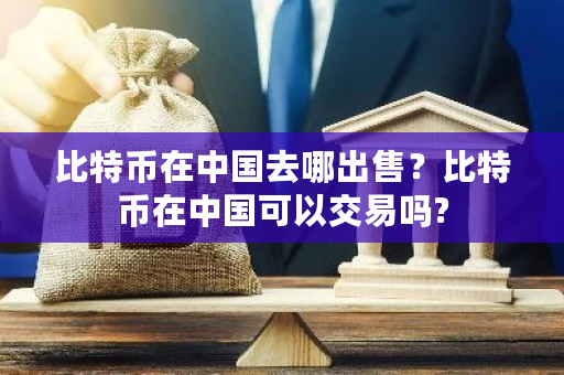 比特币在中国去哪出售？比特币在中国可以交易吗?-第1张图片-ZBLOG