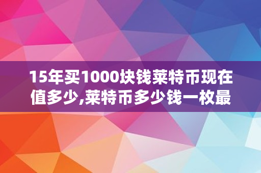 15年买1000块钱莱特币现在值多少,莱特币多少钱一枚最新价格