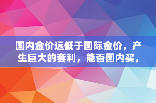 国内金价远低于国际金价，产生巨大的套利，能否国内买，到国外卖,买黄金基金会倒贴钱吗知乎