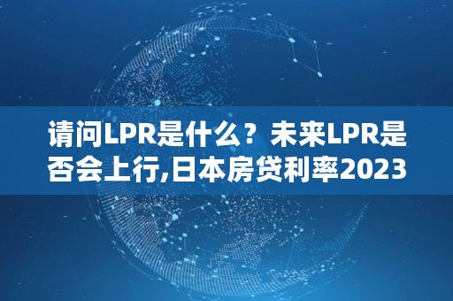 请问LPR是什么？未来LPR是否会上行,日本房贷利率2023最新利率是多少呢