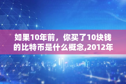 如果10年前，你买了10块钱的比特币是什么概念,2012年比特币多少钱一个