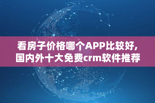 看房子价格哪个APP比较好,国内外十大免费crm软件推荐