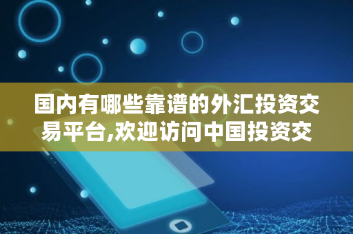 国内有哪些靠谱的外汇投资交易平台,欢迎访问中国投资交易网在线