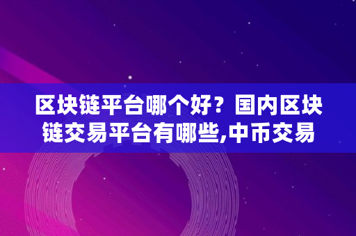 区块链平台哪个好？国内区块链交易平台有哪些,中币交易所最新消息恢复提现了吗是真的吗