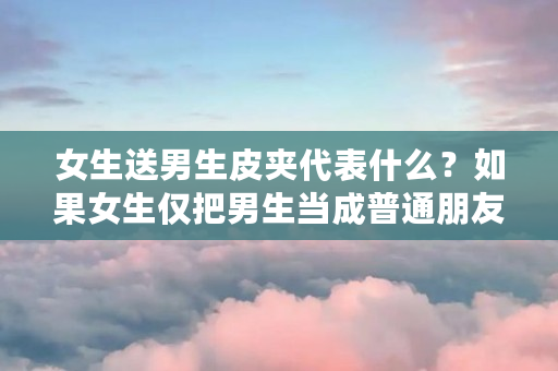 女生送男生皮夹代表什么？如果女生仅把男生当成普通朋友，适合送钱包吗（什么是皮夹克,什么是小棉袄）