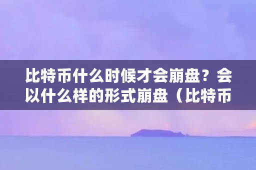 比特币什么时候才会崩盘？会以什么样的形式崩盘（比特币什么时候崩盘啊）