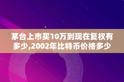 茅台上市买10万到现在复权有多少,2002年比特币价格多少一个