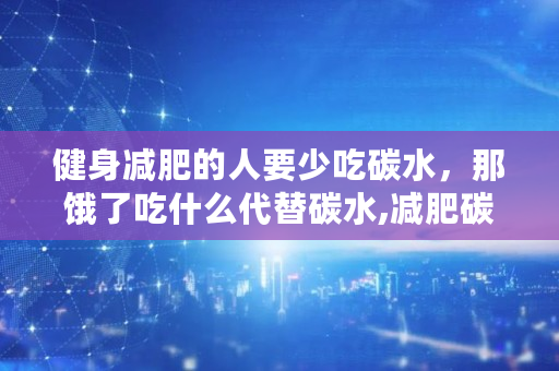 健身减肥的人要少吃碳水，那饿了吃什么代替碳水,减肥碳水食物有哪些不能吃