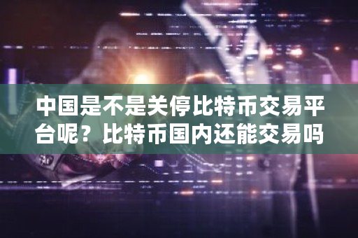 中国是不是关停比特币交易平台呢？比特币国内还能交易吗现在-第1张图片-ZBLOG