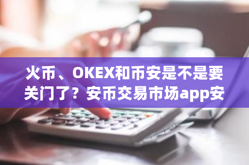 火币、OKEX和币安是不是要关门了？安币交易市场app安卓版下载-第1张图片-ZBLOG