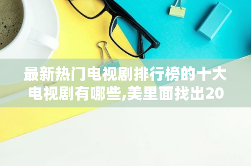 最新热门电视剧排行榜的十大电视剧有哪些,美里面找出20个字是什么