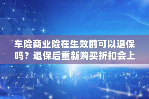 车险商业险在生效前可以退保吗？退保后重新购买折扣会上浮吗？有什么影响吗,