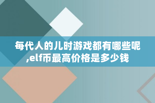 每代人的儿时游戏都有哪些呢,elf币最高价格是多少钱 每代人的儿时游戏都有哪些呢,elf币最高价格是多少钱