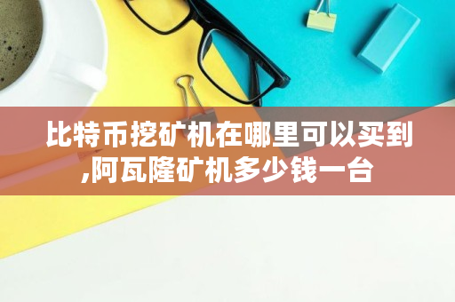 比特币挖矿机在哪里可以买到,阿瓦隆矿机多少钱一台