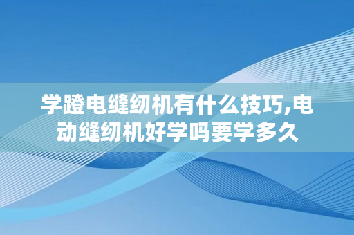 学蹬电缝纫机有什么技巧,电动缝纫机好学吗要学多久