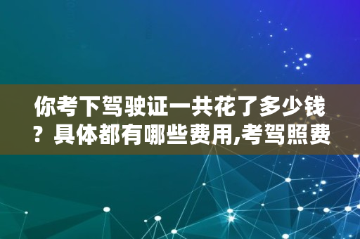 你考下驾驶证一共花了多少钱？具体都有哪些费用,考驾照费用明细c1