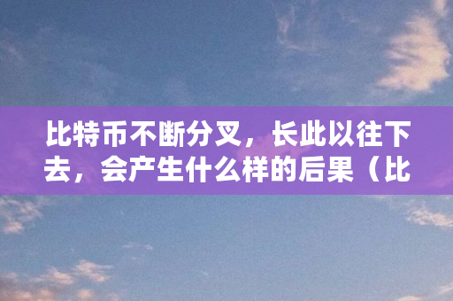 比特币不断分叉，长此以往下去，会产生什么样的后果（比特币为什么分叉了）