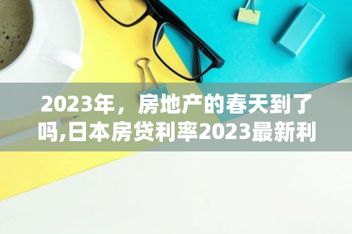 2023年，房地产的春天到了吗,日本房贷利率2023最新利率是多少