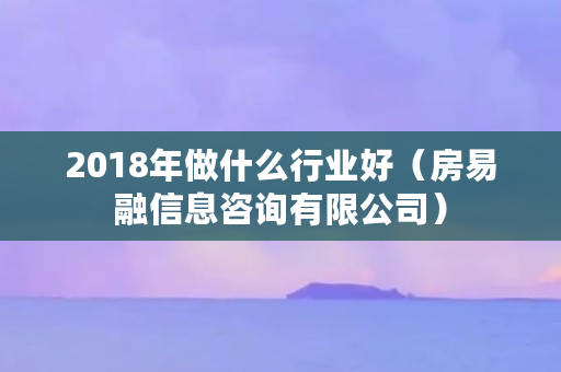 2018年做什么行业好(房易融信息咨询有限公司) 2018年做什么行业好(房易融信息咨询有限公司)