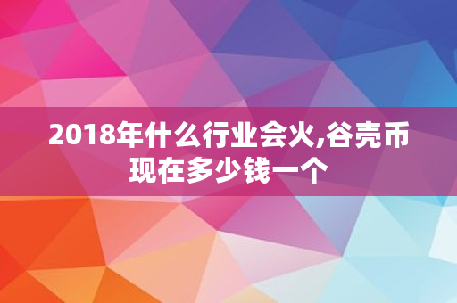 2018年什么行业会火,谷壳币现在多少钱一个 2018年什么行业会火,谷壳币现在多少钱一个