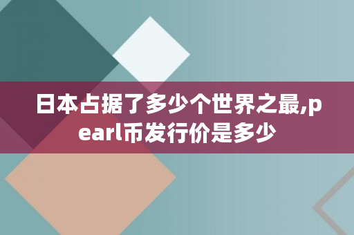日本占据了多少个世界之最,pearl币发行价是多少 日本占据了多少个世界之最,pearl币发行价是多少