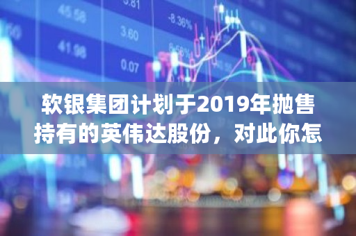 软银集团计划于2019年抛售持有的英伟达股份，对此你怎么看 pas币价格