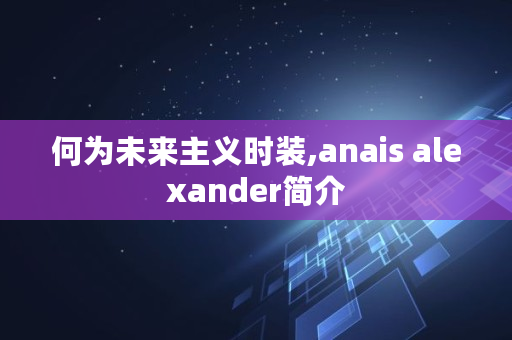 何为未来主义时装,anais alexander简介 何为未来主义时装,anais alexander简介